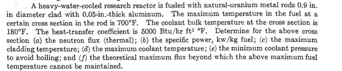 A heavy-water-cooled research reactor is fueled with natural-uranium metal rods 0.9 in.
in diameter clad with 0.05-in.-thick aluminum. The maximum temperature in the fuel at a
certain cross section in the rod is 700°F. The coolant bulk temperature at the cross section is
180°F. The heat-transfer coefficient is 5000 Btu/hr ft2 °F. Determine for the above cross
section (a) the neutron flux (thermal); (b) the specific power, kw/kg fuel; (c) the maximum
cladding temperature; (d) the maximum coolant temperature; (e) the minimum coolant pressure
to avoid boiling; and (f) the theoretical maximum flux beyond which the above maximum fuel
temperature cannot be maintained.
