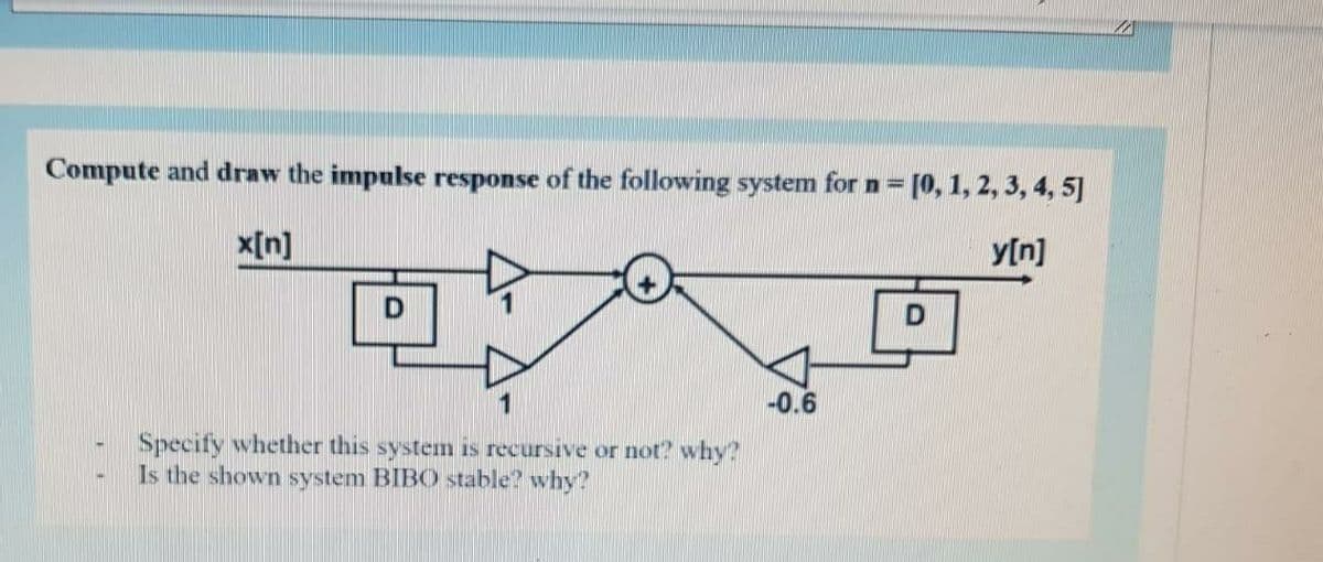 Compute and draw the impulse response of the following system for n = [0, 1, 2, 3, 4, 5]
x[n]
y[n]
D
1
-0.6
Specify whether this system is recursive or not? why?
Is the shown system BIBO stable? why?
