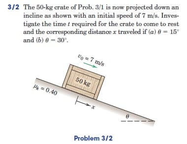 3/2 The 50-kg crate of Prob. 3/1 is now projected down an
incline as shown with an initial speed of 7 m/s. Inves-
tigate the time t required for the crate to come to rest
and the corresponding distance x traveled if (a) 0 = 15°
and (b) 0 = 30°.
Vo = 7 m/s
50 kg
H₂ = 0.40
Problem 3/2
8