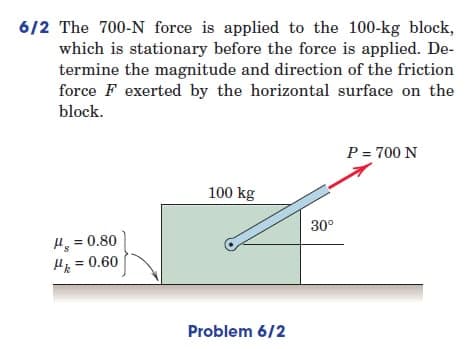 6/2 The 700-N force is applied to the 100-kg block,
which is stationary before the force is applied. De-
termine the magnitude and direction of the friction
force F exerted by the horizontal surface on the
block.
P = 700 N
100 kg
H = 0.80
μ = 0.60
Problem 6/2
30°