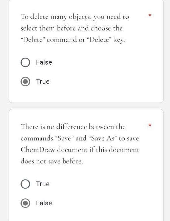 To delete many objects, you need to
select them before and choose the
"Delete" command or "Delete" key.
O False
True
There is no difference between the
commands "Save" and "Save As" to save
ChemDraw document if this document
does not save before.
O True
False