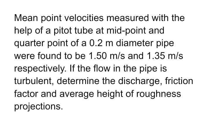 Mean point velocities measured with the
help of a pitot tube at mid-point and
quarter point of a 0.2 m diameter pipe
were found to be 1.50 m/s and 1.35 m/s
respectively. If the flow in the pipe is
turbulent, determine the discharge, friction
factor and average height of roughness
projections.