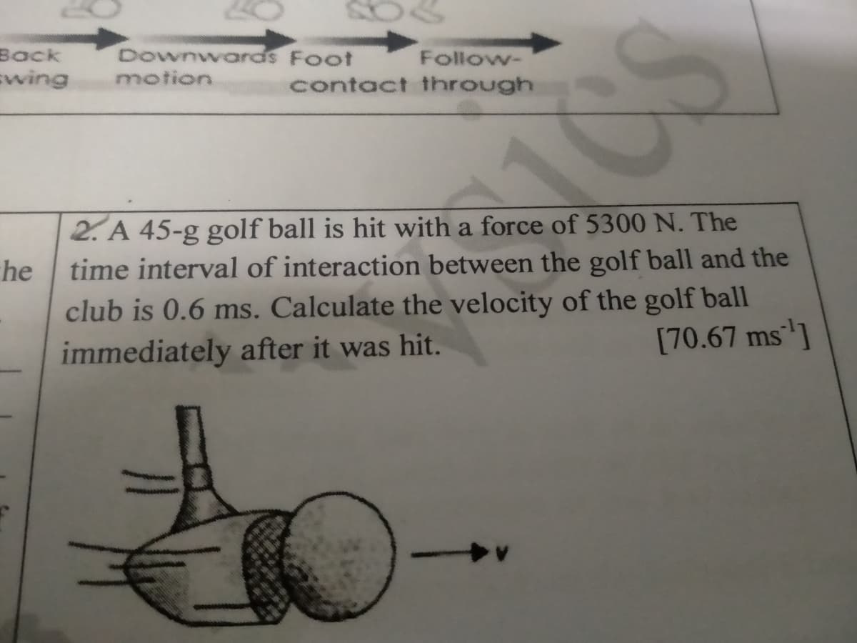 Downwards Foot
motion
Вack
Follow-
wing
contact through
2. A 45-g golf ball is hit with a force of 5300 N. The
time interval of interaction between the golf ball and the
he
club is 0.6 ms. Calculate the velocity of the golf ball
immediately after it was hit.
[70.67 ms]

