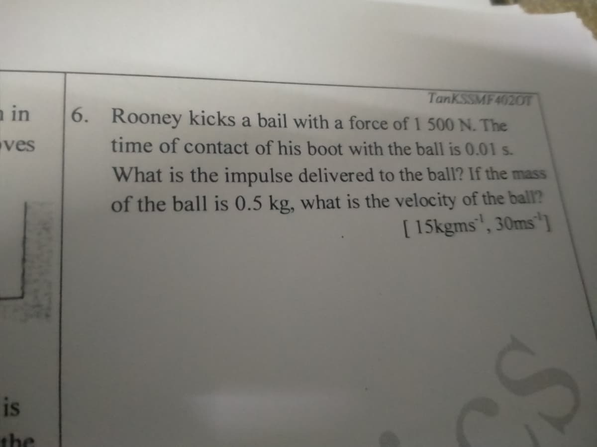 TanKSSMF 4020T
6. Rooney kicks a bail with a force of 1 500 N. The
a in
ves
time of contact of his boot with the ball is 0.01 s.
What is the impulse delivered to the ball? If the mass
of the ball is 0.5 kg, what is the velocity of the ball?
[ 15kgms', 30ms
is
the
