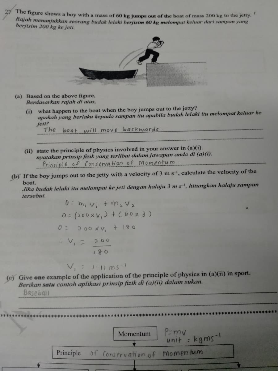 41 The ngure shows a boy with a mass of 60 kg jumps out of the boat of mass 200 kg to the jetty.
Rajah menunjukkan seorang budak lelaki berjisim 60 kg melompat keluar dari sampan yang
berjisim 200 kg ke jeti.
(a) Based on the above figure,
Berdasarkan rajah di atas,
(i) what happen to the boat when the boy jumps out to the jetty?
apakah yang berlaku kepada sampan itu apabila budak lelaki itu melompat keluar ke
jeti?
The
boat will move backwards
(ii) state the principle of physics involved in your answer in (a)(i).
nyatakan prinsip fizik yang terlibat dalam jawapan anda di (a)(i).
Principle of Conservation of momentum
(b) If the boy jumps out to the jetty with a velocity of 3 ms', calculate the velocity of the
boat.
Jika budak ielaki itu melompat ke jeti dengan halaju 3 m s', hitungkan halaju sampan
tersebut.
0 = m, v, t m, V2
(200xv,) +C60X 3 )
2.00 xV, + 180
V, =
200
V, =
1.11 ms-
(o) Give one example of the application of the principle of physics in (a)(ii) in sport.
Berikan satu contoh aplikasi prinsip fizik di (a)(ii) dalam sukan.
Basebail
P=mv
unit : kgms
Momentum
Principle 0f (onservation of momen tum
