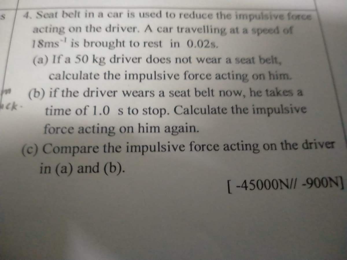 4. Seat belt in a car is used to reduce the impulsive force
acting on the driver. A car travelling at a speed of
18ms is brought to rest in 0.02s.
(a) If a 50 kg driver does not wear a seat belt,
calculate the impulsive force acting on him.
(b) if the driver wears a seat belt now, he takes a
ck-
time of 1.0 s to stop. Calculate the impulsive
force acting on him again.
(c) Compare the impulsive force acting on the driver
in (a) and (b).
[-45000N// -900N]

