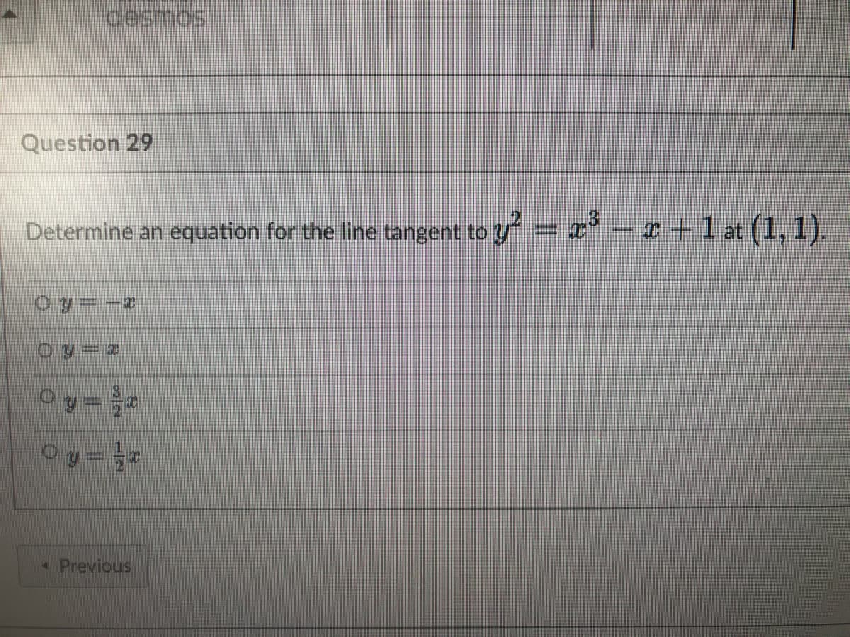 desmos
Question 29
Determine an equation for the line tangent to y² = x³ − x + 1 at (1, 1).
O y = −
Oy=x
0y = ³/x
0y = 1/2
< Previous