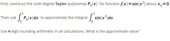 First, construct the sixth degree Taylor polynomial Pe(x) for function f(x)= sin(x2) about x, =0.
Then use
P(x)dx to approximate the integral sin(x?)dx.
Use 4-digit rounding arithmetic in all calculations. What is the approximate value?
