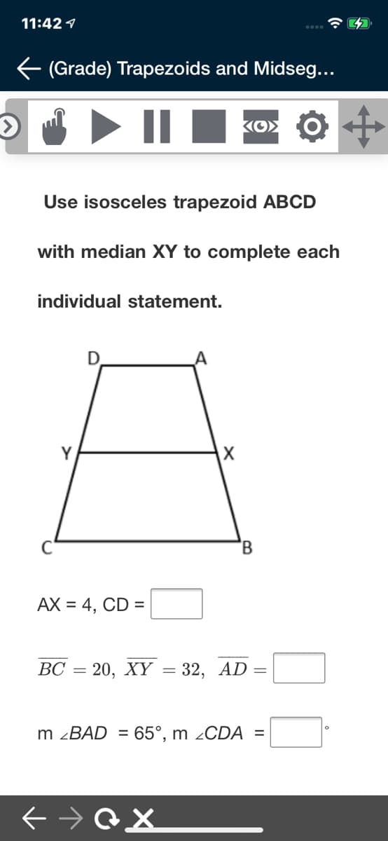 11:42 1
(Grade) Trapezoids and Midseg...
Use isosceles trapezoid ABCD
with median XY to complete each
individual statement.
Y
AX = 4, CD =
ВС
20, XҮ — 32, AD —
m ¿BAD = 65°, m ¿CDA =
