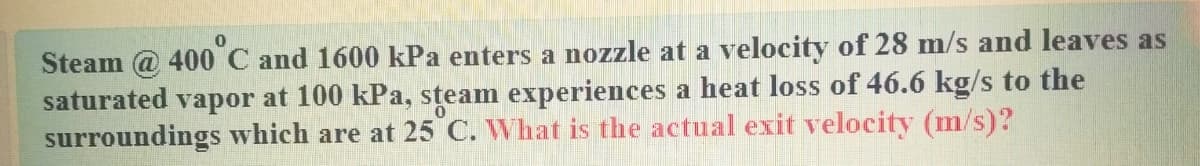 Steam @ 400 C and 1600 kPa enters a nozzle at a velocity of 28 m/s and leaves as
saturated vapor at 100 kPa, steam experiences a heat loss of 46.6 kg/s to the
surroundings which are at 25 C. What is the actual exit velocity (m/s)?
