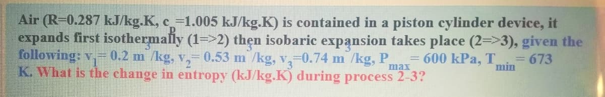 Air (R-0.287 kJ/kg.K, c=1.005 kJ/kg.K) is contained in a piston cylinder device, it
expands first isothermally (1=>2) thẹn isobaric expansion takes place (2=>3), given the
following: v,-0.2 m /kg, v,-0.53 m /kg, v,=0.74 m /kg, P,
K. What is the change in entropy (kJ/kg.K) during process 2-3?
600 kPa, T
3D673
min
max
