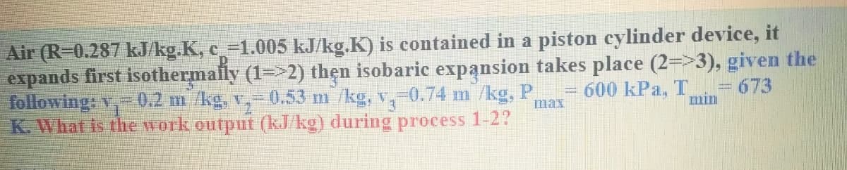 Air (R-0.287 kJ/kg.K, c_=1.005 kJ/kg.K) is contained in a piston cylinder device, it
expands first isothermally (1=>2) thẹn isobaric expansion takes place (2=>3), given the
following: v,-0.2 m /kg, v,- 0.53 m /kg, v,-0.74 m /kg, P
K. What is the Work output (kJ/kg) during process 1-2?
600 kPa, T
min
= 673
Imax
