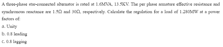 A three-phase star-connected alternator is rated at 1.6MVA, 13.5KV. The per phase armature effective resistance and
synchronous reactance are 1.50 and 302, respectively. Calculate the regulation for a load of 1.280MW at a power
factors of:
a. Unity
b. 0.8 leading
c. 0.8 lagging
