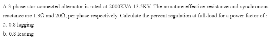 A 3-phase star connected alternator is rated at 2000KVA 13.5KV. The armature effective resistance and synchronous
reactance are 1.30 and 202, per phase respectively. Calculate the percent regulation at full-load for a power factor of :
a. 0.8 lagging
b. 0.8 leading
