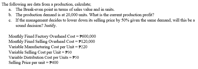 The following are data from a production, calculate;
a. The Break-even point in terms of sales value and in units.
b. The production demand is at 20,000 units. What is the current production profit?
c. If the management decides to lower down its selling price by 50% given the same demand, will this be a
sound decision? Justify.
Monthly Fixed Factory Overhead Cost = P600,000
Monthly Fixed Selling Overhead Cost = P120,000
Variable Manufacturing Cost per Unit = P220
Variable Selling Cost per Unit = P30
Variable Distribution Cost per Units = P50
Selling Price per unit = P400
