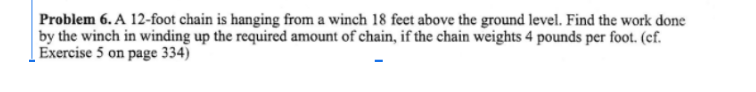 Problem 6.A 12-foot chain is hanging from a winch 18 feet above the ground level. Find the work done
by the winch in winding up the required amount of chain, if the chain weights 4 pounds per foot. (cf.
Exercise 5 on page 334)