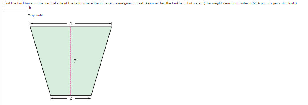 Find the fluid force on the vertical side of the tank, where the dimensions are given in feet. Assume that the tank is full of water. (The weight-density of water is 62.4 pounds per cubic foot.)
lb
Trapezoid