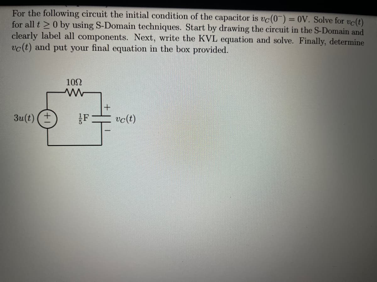 For the following circuit the initial condition of the capacitor is vc(0) = 0V. Solve for vc(t)
for all t >0 by using S-Domain techniques. Start by drawing the circuit in the S-Domain and
clearly label all components. Next, write the KVL equation and solve. Finally, determine
vc(t) and put your final equation in the box provided.
%3D
102
3u(t) (+
vc(t)
1/5
