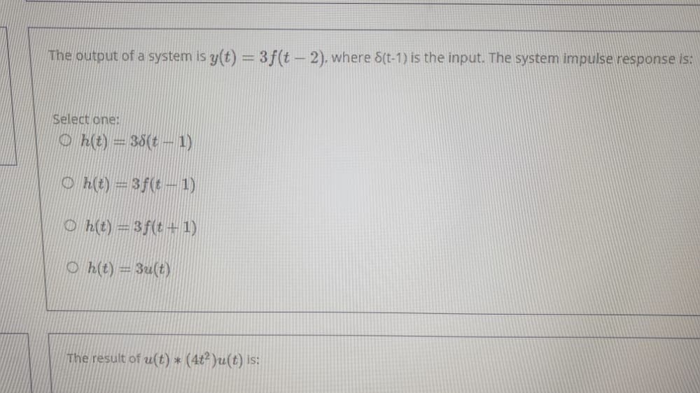 The output of a system is y(t) =3f(t-2). where S(t-1) is the input. The system impulse response is:
Select one:
O h(t) = 35(t- 1)
O h(t) = 3f(t- 1)
O h(t) = 3f(t+ 1)
O h(t) = 3u(t)
The result of u(t) * (4t² )u(t) is:
