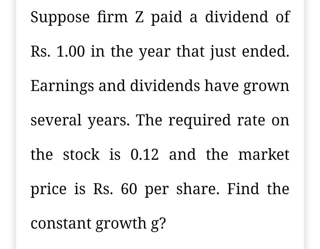 Suppose firm Z paid a dividend of
Rs. 1.00 in the year that just ended.
Earnings and dividends have grown
several years. The required rate on
the stock is 0.12 and the market
price is Rs. 60 per share. Find the
constant growth g?
