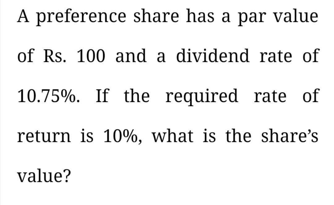 A preference share has a par value
of Rs. 100 and a dividend rate of
10.75%. If the required rate of
return is 10%, what is the share's
value?
