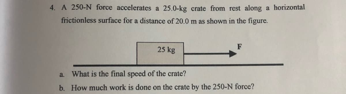 4. A 250-N force accelerates a 25.0-kg crate from rest along a horizontal
frictionless surface for a distance of 20.0 m as shown in the figure.
F
25 kg
a. What is the final speed of the crate?
b. How much work is done on the crate by the 250-N force?
