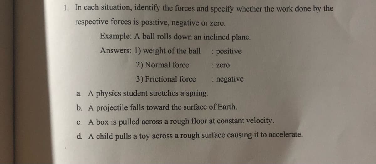 1. In each situation, identify the forces and specify whether the work done by the
respective forces is positive, negative or zero.
Example: A ball rolls down an inclined plane.
Answers: 1) weight of the ball
positive
2) Normal force
: zero
3) Frictional force
: negative
a. A physics student stretches a spring.
b. A projectile falls toward the surface of Earth.
c. A box is pulled across a rough floor at constant velocity.
d. A child pulls a toy across a rough surface causing it to accelerate.
