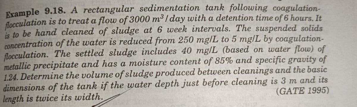 Example 9.18. A rectangular sedimentation tank following coagulation-
flocculation is to treat a flow of 3000 m³ / day with a detention time of 6 hours. It
is to be hand cleaned of sludge at 6 week intervals. The suspended solids
concentration of the water is reduced from 250 mg/L to 5 mg|L by coagulation-
flocculation. The settled sludge includes 40 mg/L (based on water flow) of
metallic precipitate and has a moisture content of 85% and specific gravity of
1.24. Determine the volume of sludge produced between cleanings and the basic
dimensions of the tank if the water depth just before cleaning is 3 m and its
length is twice its width.
(GATE 1995)
