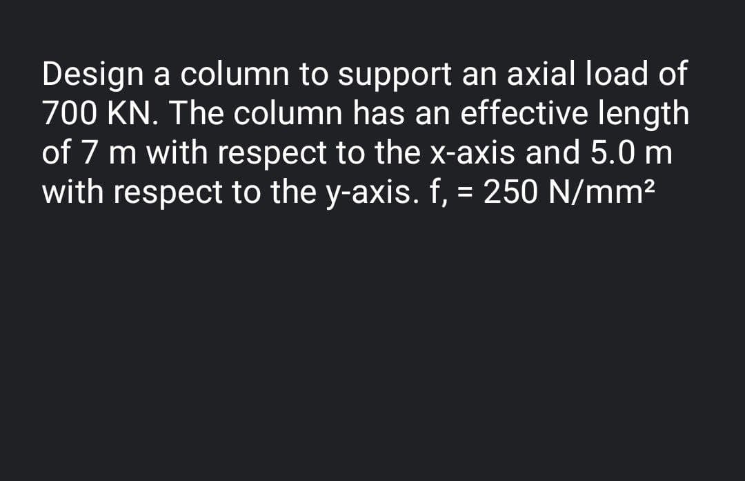 Design a column to support an axial load of
700 KN. The column has an effective length
of 7 m with respect to the x-axis and 5.0 m
with respect to the y-axis. f, = 250 N/mm2
