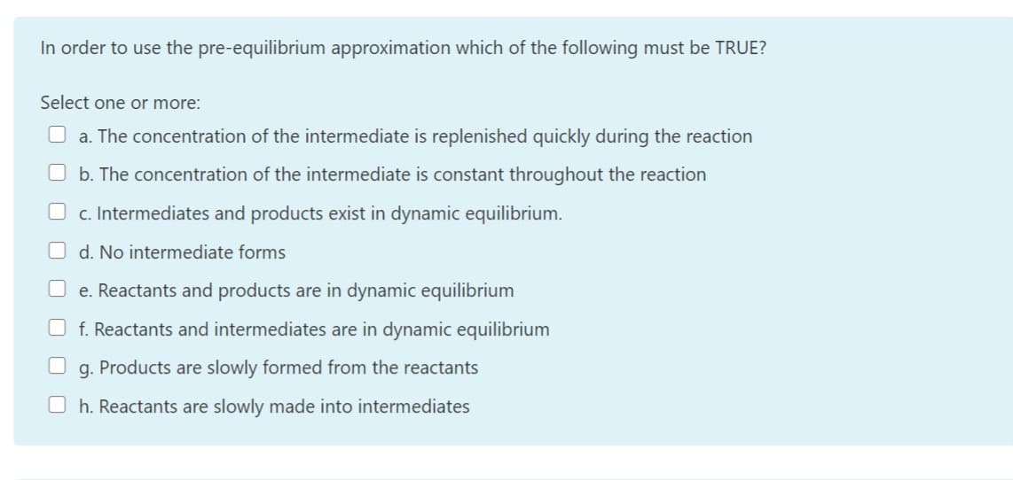 In order to use the pre-equilibrium approximation which of the following must be TRUE?
Select one or more:
O a. The concentration of the intermediate is replenished quickly during the reaction
b. The concentration of the intermediate is constant throughout the reaction
c. Intermediates and products exist in dynamic equilibrium.
d. No intermediate forms
e. Reactants and products are in dynamic equilibrium
f. Reactants and intermediates are in dynamic equilibrium
g.
Products are slowly formed from the reactants
h. Reactants are slowly made into intermediates
