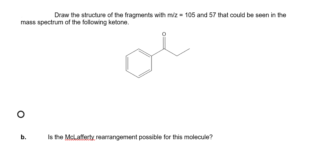 Draw the structure of the fragments with m/z = 105 and 57 that could be seen in the
mass spectrum of the following ketone.
b.
Is the McLafferty rearrangement possible for this molecule?
