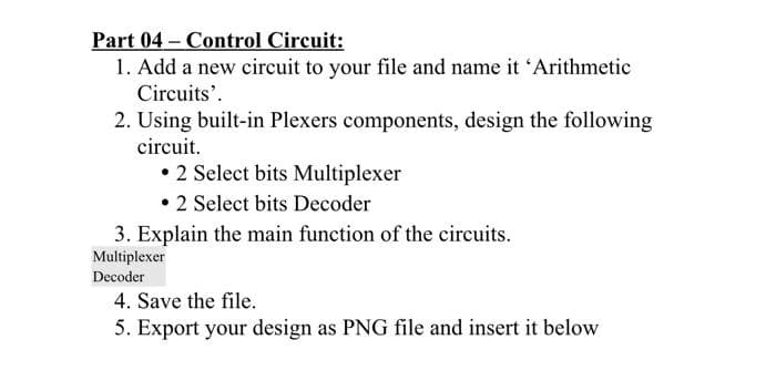Part 04 – Control Circuit:
1. Add a new circuit to your file and name it 'Arithmetic
Circuits'.
2. Using built-in Plexers components, design the following
circuit.
• 2 Select bits Multiplexer
• 2 Select bits Decoder
3. Explain the main function of the circuits.
Multiplexer
Decoder
4. Save the file.
5. Export your design as PNG file and insert it below

