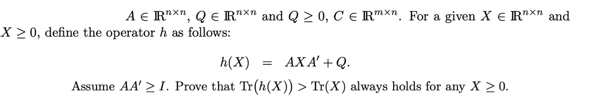 A e R"Xn, Q e R"X" and Q > 0, C e Rmxn. For a given X e R"Xn and
X > 0, define the operator h as follows:
h(X)
AX A' + Q.
Assume AA' > I. Prove that Tr(h(X)) > Tr(X) always holds for any X > 0.
