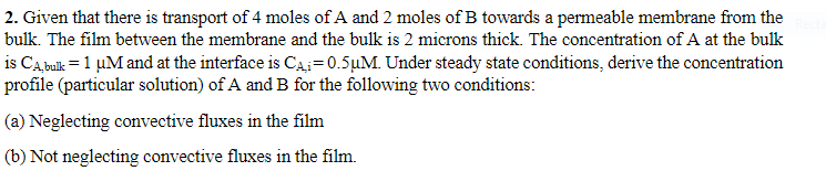 2. Given that there is transport of 4 moles of A and 2 moles of B towards a permeable membrane from the
bulk. The film between the membrane and the bulk is 2 microns thick. The concentration of A at the bulk
is CA, bulk = 1 µM and at the interface is C₁₁=0.5µM. Under steady state conditions, derive the concentration
profile (particular solution) of A and B for the following two conditions:
(a) Neglecting convective fluxes in the film
(b) Not neglecting convective fluxes in the film.