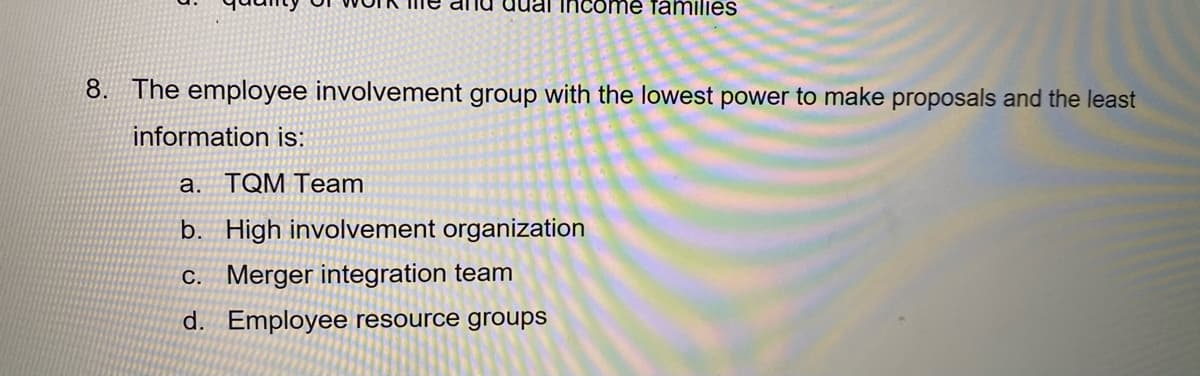 di lu uual income families
8. The employee involvement group with the lowest power to make proposals and the least
information is:
a. TQM Team
b. High involvement organization
C. Merger integration team
d. Employee resource groups
