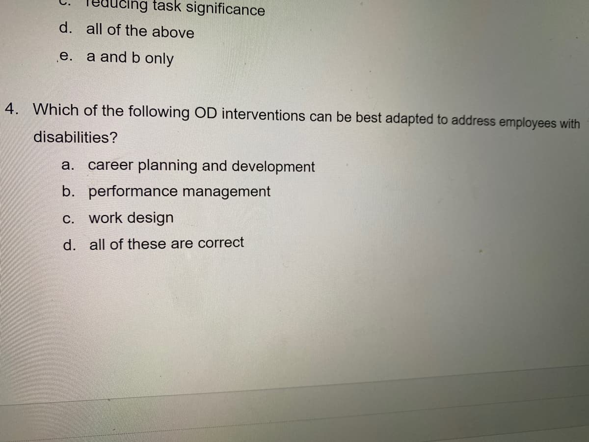 cing task significance
d. all of the above
е.
a and b only
4. Which of the following OD interventions can be best adapted to address employees with
disabilities?
а.
career planning and development
b. performance management
c. work design
d. all of these are correct
