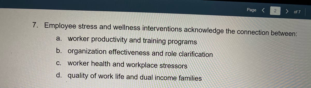 Page
> of 7
7. Employee stress and wellness interventions acknowledge the connection between:
a. worker productivity and training programs
b. organization effectiveness and role clarification
c. worker health and workplace stressors
d. quality of work life and dual income families
