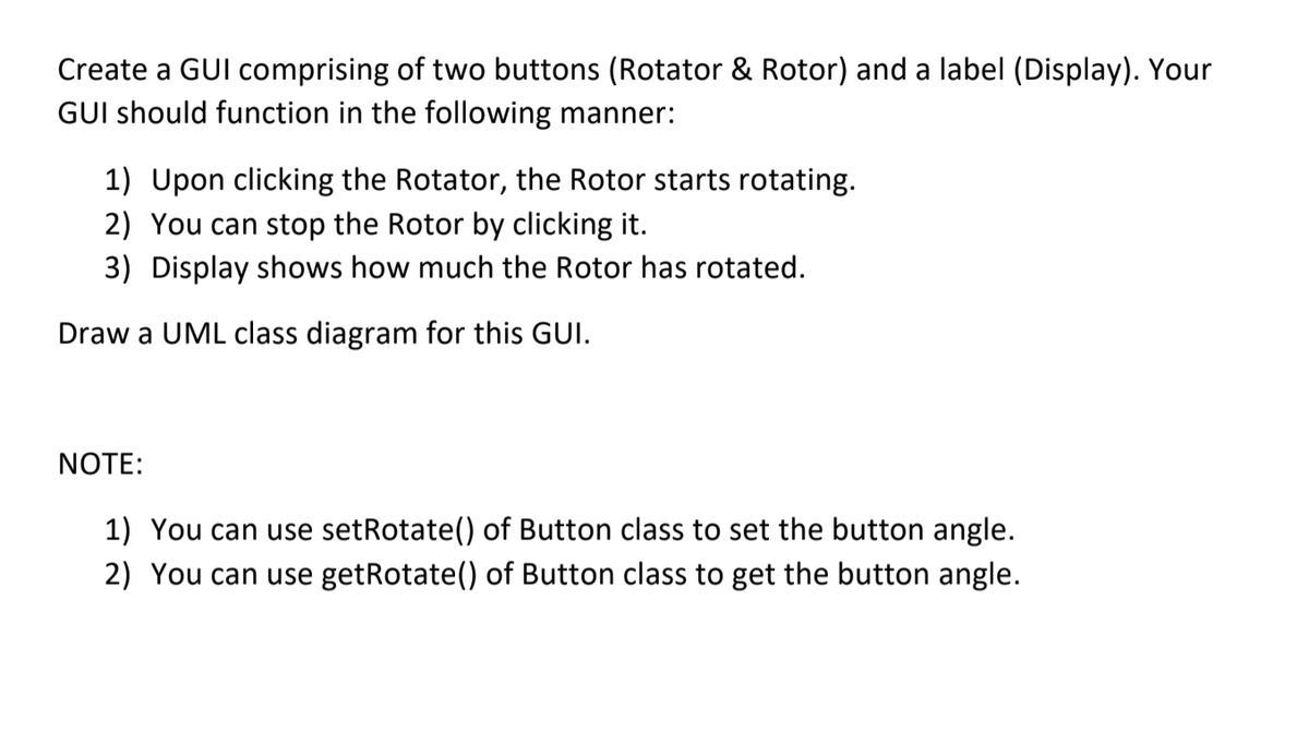 Create a GUI comprising of two buttons (Rotator & Rotor) and a label (Display). Your
GUI should function in the following manner:
1) Upon clicking the Rotator, the Rotor starts rotating.
2) You can stop the Rotor by clicking it.
3) Display shows how much the Rotor has rotated.
Draw a UML class diagram for this GUI.
NOTE:
1) You can use setRotate() of Button class to set the button angle.
2) You can use getRotate() of Button class to get the button angle.
