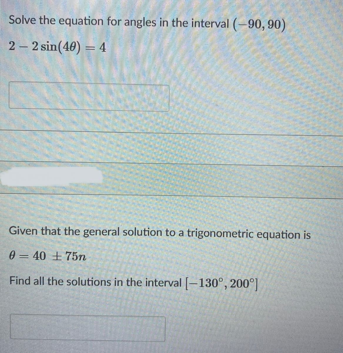 Solve the equation for angles in the interval (-90, 90)
2 – 2 sin(40) = 4
Given that the general solution to a trigonometric equation is
0 = 40 ± 75n
Find all the solutions in the interval [-130°, 200°]
