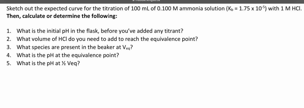 Sketch out the expected curve for the titration of 100 mL of 0.100 M ammonia solution (K₁ = 1.75 x 10-5) with 1 M HCI.
Then, calculate or determine the following:
1. What is the initial pH in the flask, before you've added any titrant?
2. What volume of HCI do you need to add to reach the equivalence point?
3. What species are present in the beaker at Veq?
4. What is the pH at the equivalence point?
5. What is the pH at 12 Veq?
