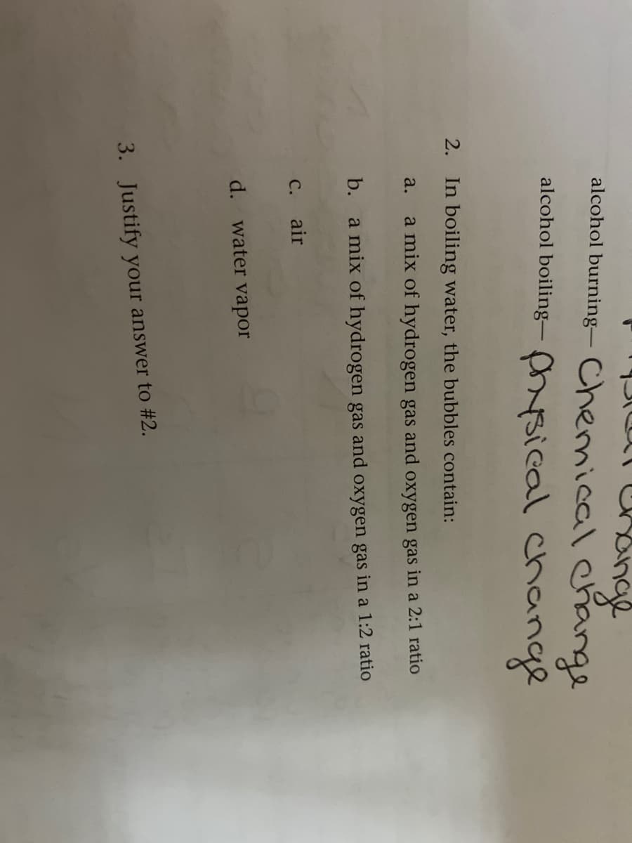 Singe
alcohol burning- Chemical Change
alcohol boiling– hsical change
2.
In boiling water, the bubbles contain:
a.
a mix of hydrogen gas and oxygen gas in a 2:1 ratio
b. a mix of hydrogen gas and oxygen gas in a 1:2 ratio
С. air
d. water vapor
3. Justify your answer to #2.
