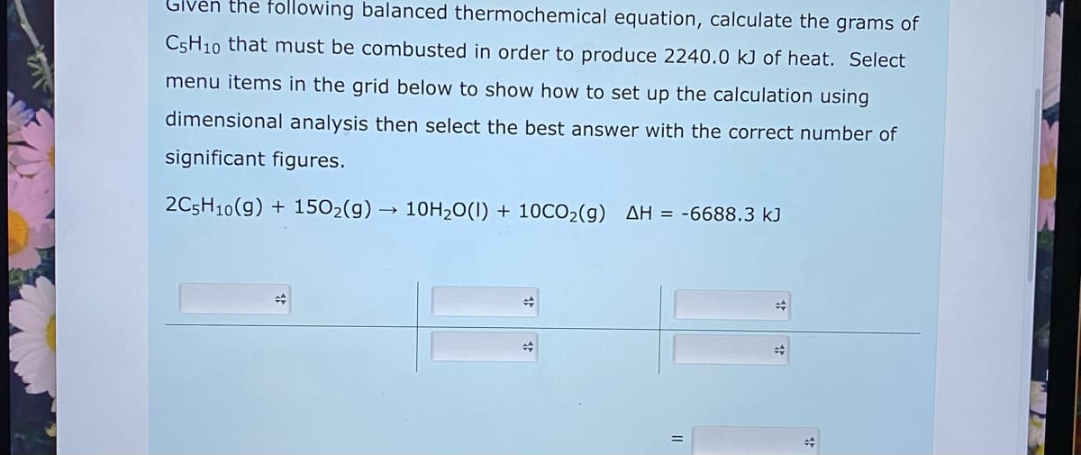 Given the following balanced thermochemical equation, calculate the grams of
C5H10 that must be combusted in order to produce 2240.0 kJ of heat. Select
menu items in the grid below to show how to set up the calculation using
dimensional analysis then select the best answer with the correct number of
significant figures.
2C5H10(g) + 1502(g)
10H20(1) + 10CO2(g) AH = -6688.3 kJ
