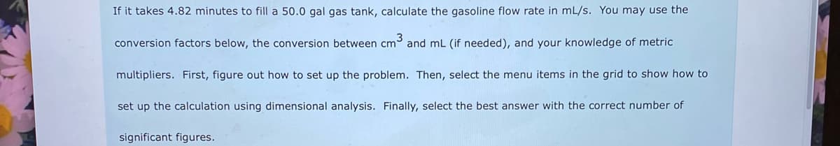 If it takes 4.82 minutes to fill a 50.0 gal gas tank, calculate the gasoline flow rate in mL/s. You may use the
conversion factors below, the conversion between cm3 and mL (if needed), and your knowledge of metric
multipliers. First, figure out how to set up the problem. Then, select the menu items in the grid to show how to
set up the calculation using dimensional analysis. Finally, select the best answer with the correct number of
significant figures.
