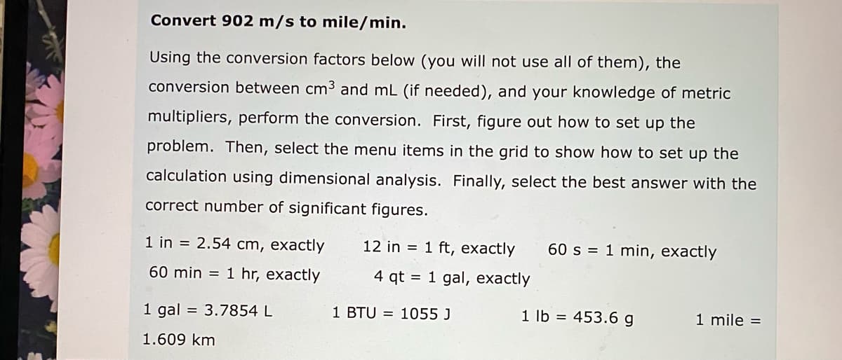 Convert 902 m/s to mile/min.
Using the conversion factors below (you will not use all of them), the
conversion between cm3 and mL (if needed), and your knowledge of metric
multipliers, perform the conversion. First, figure out how to set up the
problem. Then, select the menu items in the grid to show how to set up the
calculation using dimensional analysis. Finally, select the best answer with the
correct number of significant figures.
1 in = 2.54 cm, exactly
12 in = 1 ft, exactly
60 s = 1 min, exactly
60 min = 1 hr, exactly
4 qt = 1 gal, exactly
1 gal = 3.7854 L
1 BTU = 1055 J
1 lb = 453.6 g
1 mile =
1.609 km
