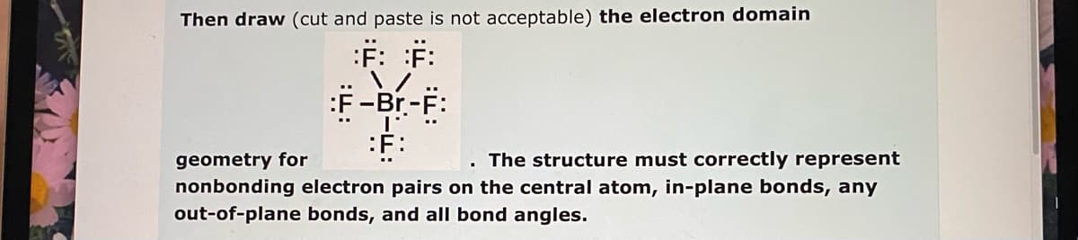 Then draw (cut and paste is not acceptable) the electron domain
:F: F:
:F -Br-F:
:F:
. The structure must correctly represent
geometry for
nonbonding electron pairs on the central atom, in-plane bonds, any
out-of-plane bonds, and all bond angles.
