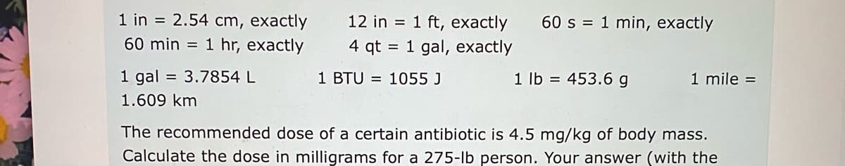 1 in = 2.54 cm, exactly
60 min = 1 hr, exactly
12 in = 1 ft, exactly
60 s = 1 min, exactly
4 qt = 1 gal, exactly
1 gal
= 3.7854 L
1 BTU = 1055 J
1 lb = 453.6 g
1 mile =
1.609 km
The recommended dose of a certain antibiotic is 4.5 mg/kg of body mass.
Calculate the dose in milligrams for a 275-lb person. Your answer (with the
