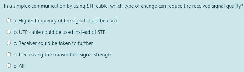 In a simplex communication by using STP cable, which type of change can reduce the received signal quality?
O a. Higher frequency of the signal could be used.
O b. UTP cable could be used instead of STP
C. Receiver could be taken to further
O d. Decreasing the transmitted signal strength
O e. All
