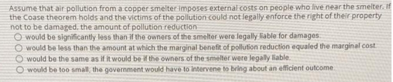 Assume that air pollution from a copper smelter:imposes externalcosts on people who live near the smelter. If
the Coase theorem holds and the victims of the pollution could not legally enforce the right of their property
not to be damaged, the amount of pollution reduction
O would be significantly less than if the owners of the smelter were legally liable for damages.
O would be less than the amount at which the marginal benefit of pollution reduction equaled the marginal cost.
O would be the same as if it would be if the owners of the smelter were legally liable.
O would be to0 small, the government would have to intervene to bring about an efficient outcome.
