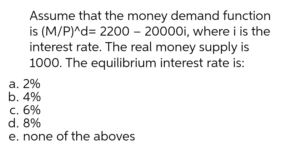 Assume that the money demand function
is (M/P)^d= 2200 – 20000OI, where i is the
interest rate. The real money supply is
1000. The equilibrium interest rate is:
a. 2%
b. 4%
C. 6%
d. 8%
e. none of the aboves
