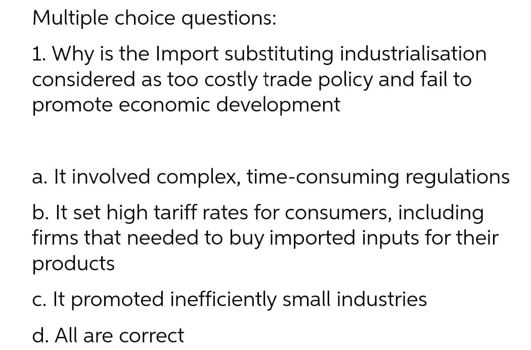Multiple choice questions:
1. Why is the Import substituting industrialisation
considered as too costly trade policy and fail to
promote economic development
a. It involved complex, time-consuming regulations
b. It set high tariff rates for consumers, including
firms that needed to buy imported inputs for their
products
c. It promoted inefficiently small industries
d. All are correct
